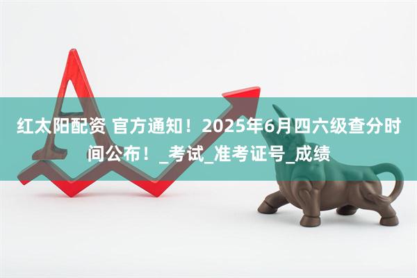 红太阳配资 官方通知！2025年6月四六级查分时间公布！_考试_准考证号_成绩