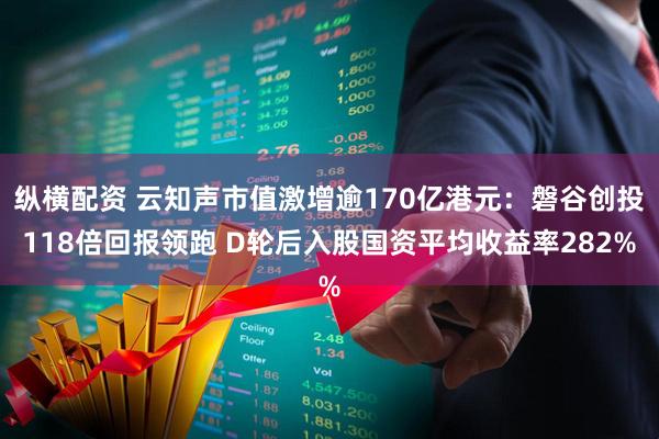 纵横配资 云知声市值激增逾170亿港元：磐谷创投118倍回报领跑 D轮后入股国资平均收益率282%