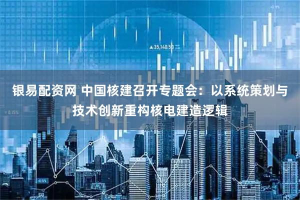 银易配资网 中国核建召开专题会：以系统策划与技术创新重构核电建造逻辑