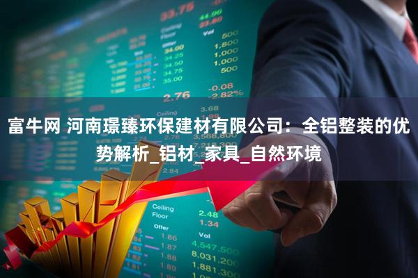 富牛网 河南璟臻环保建材有限公司：全铝整装的优势解析_铝材_家具_自然环境