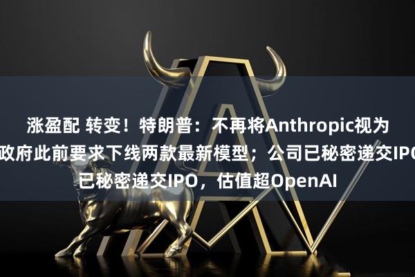 涨盈配 转变！特朗普：不再将Anthropic视为国家安全威胁；美政府此前要求下线两款最新模型；公司已秘密递交IPO，估值超OpenAI