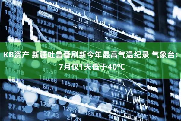 KB资产 新疆吐鲁番刷新今年最高气温纪录 气象台: 7月仅1天低于40℃