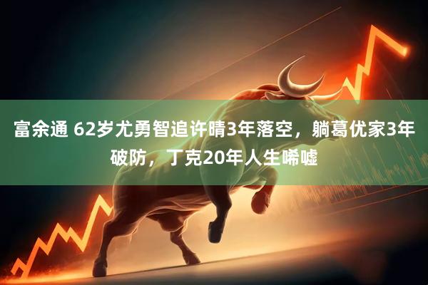 富余通 62岁尤勇智追许晴3年落空，躺葛优家3年破防，丁克20年人生唏嘘